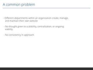 A common problem

- Different departments within an organization create, manage,
and maintain their own website
- No thought given to scalability, centralization, or ongoing
viability
- No consistency in approach

 