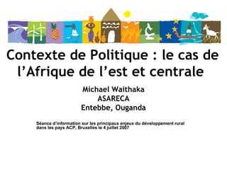 Contexte de Politique : le cas de l’Afrique de l’est et centrale   Michael Waithaka ASARECA Entebbe, Ouganda Séance d’information sur les principaux enjeux du développement rural dans les pays ACP, Bruxelles le 4 juillet 2007 