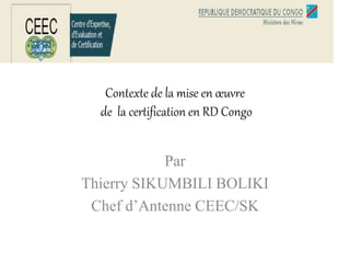 Contexte de la mise en œuvre
de la certification en RD Congo
Par
Thierry SIKUMBILI BOLIKI
Chef d’Antenne CEEC/SK
 