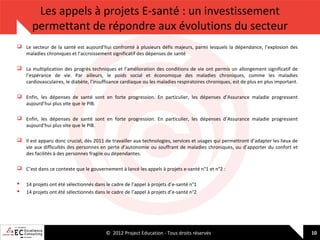 Les appels à projets E-santé : un investissement
permettant de répondre aux évolutions du secteur
 Le secteur de la santé est aujourd’hui confronté à plusieurs défis majeurs, parmi lesquels la dépendance, l’explosion des
maladies chroniques et l’accroissement significatif des dépenses de santé
 La multiplication des progrès techniques et l’amélioration des conditions de vie ont permis un allongement significatif de
l’espérance de vie. Par ailleurs, le poids social et économique des maladies chroniques, comme les maladies
cardiovasculaires, le diabète, l’insuffisance cardiaque ou les maladies respiratoires chroniques, est de plus en plus important.
 Enfin, les dépenses de santé sont en forte progression. En particulier, les dépenses d’Assurance maladie progressent
aujourd’hui plus vite que le PIB.
 Enfin, les dépenses de santé sont en forte progression. En particulier, les dépenses d’Assurance maladie progressent
aujourd’hui plus vite que le PIB.
 Il est apparu donc crucial, dès 2011 de travailler aux technologies, services et usages qui permettront d’adapter les lieux de
vie aux difficultés des personnes en perte d’autonomie ou souffrant de maladies chroniques, ou d’apporter du confort et
des facilités à des personnes fragile ou dépendantes.
 C’est dans ce contexte que le gouvernement à lancé les appels à projets e-santé n°1 et n°2 :



14 projets ont été sélectionnés dans le cadre de l’appel à projets d’e-santé n°1
14 projets ont été sélectionnés dans le cadre de l’appel à projets d’e-santé n°2

© 2012 Project Education - Tous droits réservés

10

 