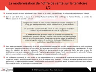 La modernisation de l’offre de santé sur le territoire
1/2
 Le projet Territoire de Soins Numérique s’inscrit dans la loi du 9 mars 2010 définissant les emplois des investissements d’avenir.
 Dans le cadre de la mise en œuvre de la Stratégie Nationale de Santé (SNS) confiée par le Premier Ministre à la Ministre des
Affaires sociales et de la santé, il convient :
D’organiser le système de santé pour assurer à chaque usager la bonne prise en
charge, par le bon professionnel, dans la bonne structure, au bon moment
De reconnaitre que l’ensemble des acteurs de santé partage sur un territoire
donné la responsabilité de l’état de santé de la population
D’appeler au sein des territoires, toutes les structures, une majorité de
professionnels, y compris libéraux, à coopérer concrètement et efficacement pour
garantir la meilleur organisation des parcours de soins et assurer la qualité de la
prise en charge des patients, de positionner dorénavant l’hôpital comme un
contributeur à la santé d’un territoire.
 Dans la perspective de la mise en œuvre de la SNS, le Gouvernement souhaite tirer parti des perspectives offertes par le numérique
en termes d’organisation des soins, d’information des patients et de collaboration entre professionnels, mais également de lutte
contre les inégalités de santé. En particulier, l’objectif du gouvernement est de moderniser l’offre de soins au sein des
établissements de santé, mais aussi en dehors de l’hôpital, en généralisant l’usage d’outils numériques par les acteurs de l’offre de
soins et en permettant un accès facilité des usagers aux services de notre système de santé.
 Les systèmes d’information de santé jouent un rôle prépondérant dans la poursuite de cet objectif de coordination des prises en
charge des patients, au bénéfice de la qualité et de la sécurité des soins dispensés. La mise en œuvre de systèmes d’information
performants et l’extension de leur usage à l’ensemble des professionnels intervenant autour du patient constituent en ce sens un
facteur clé de soutien au développement des parcours.

© 2012 Project Education - Tous droits réservés

13

 