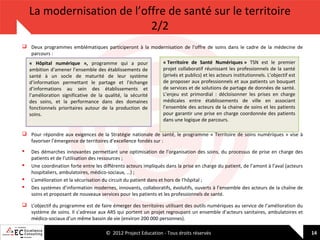 La modernisation de l’offre de santé sur le territoire
2/2
 Deux programmes emblématiques participeront à la modernisation de l’offre de soins dans le cadre de la médecine de
parcours :
« Hôpital numérique », programme qui a pour
ambition d’amener l’ensemble des établissements de
santé à un socle de maturité de leur système
d’information permettant le partage et l’échange
d’informations au sein des établissements et
l’amélioration significative de la qualité, la sécurité
des soins, et la performance dans des domaines
fonctionnels prioritaires autour de la production de
soins.

« Territoire de Santé Numériques » TSN est le premier
projet collaboratif réunissant les professionnels de la santé
(privés et publics) et les acteurs institutionnels. L’objectif est
de proposer aux professionnels et aux patients un bouquet
de services et de solutions de partage de données de santé.
L’enjeu est primordial : décloisonner les prises en charge
médicales entre établissements de ville en associant
l’ensemble des acteurs de la chaine de soins et les patients
pour garantir une prise en charge coordonnée des patients
dans une logique de parcours.

 Pour répondre aux exigences de la Stratégie nationale de santé, le programme « Territoire de soins numériques » vise à
favoriser l’émergence de territoires d’excellence fondés sur :





Des démarches innovantes permettant une optimisation de l’organisation des soins, du processus de prise en charge des
patients et de l’utilisation des ressources ;
Une coordination forte entre les différents acteurs impliqués dans la prise en charge du patient, de l’amont à l’aval (acteurs
hospitaliers, ambulatoires, médico-sociaux, …) ;
L’amélioration et la sécurisation du circuit du patient dans et hors de l’hôpital ;
Des systèmes d’information modernes, innovants, collaboratifs, évolutifs, ouverts à l’ensemble des acteurs de la chaîne de
soins et proposant de nouveaux services pour les patients et les professionnels de santé.

 L’objectif du programme est de faire émerger des territoires utilisant des outils numériques au service de l’amélioration du
système de soins. Il s’adresse aux ARS qui portent un projet regroupant un ensemble d’acteurs sanitaires, ambulatoires et
médico-sociaux d’un même bassin de vie (environ 200 000 personnes).
© 2012 Project Education - Tous droits réservés

14

 