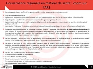 Gouvernance régionale en matière de santé : Zoom sur
l'ARS
 Les principales missions confiées à la région en matière médico-sociale comprennent notamment :






Dans le domaine médico-social :
La définition des objectifs particuliers de santé, ainsi que la détermination et la mise en œuvre des actions correspondantes
La participation aux différentes commissions exécutives des agences régionales de santé
La contribution au financement et à la réalisation d’équipements sanitaires pouvant intervenir dans les quartiers prioritaires de la
politique de la ville
L’attribution d’aides pour l’installation ou le maintien des professionnels de santé dans les zones déficitaires en offres de soins

 Créées par la loi portant réforme de l’hôpital et relatif aux patients, à la santé et aux territoires, les agences régionales de santé ont
pour missions de définir la politique de santé régionale en liaison avec tous les acteurs, assurer la régulation et la coordination de
leurs actions, contribuer à la réduction des inégalités en matière de santé, veiller aux grands équilibres financiers et respecter
l’objectif national de dépenses d’assurance maladie.
 Les ARS travaillent à améliorer la santé de la population et accroître l’efficience du système de santé. La santé ne se réduit pas aux
soins et inclut la prévention, la promotion de la santé, l’accompagnement médicosocial.
 Les agences régionales de santé ont été créées par l’association de deux vocations professionnelles : celle de l’Etat (services des
DRASS et des DDASS) dédiée à la veille et la sécurité sanitaire, à la santé et à l’organisation des soins et du secteur médico-social ;
celle de l’assurance maladie, centrée sur l’assurance, la redistribution sociale des ressources et la gestion du risque. Elles intègrent
en outre les agences régionales de l’hospitalisation (ARH).







Les ARS sont compétentes dans les domaines suivants :
la promotion de la santé et de la prévention,
la veille et de la sécurité sanitaire,
l’organisation des soins hospitaliers et ambulatoires,
les pratiques soignantes et les modes de recours aux soins des personnes,
l’accompagnement médico-social.
© 2012 Project Education - Tous droits réservés

17

 