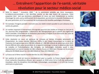 … Entraînent l’apparition de l'e-santé, véritable
révolution pour le secteur médico-social
 Selon le rapport " Innovation 2030 " de la commission présidée par Anne Lauvergeon,
la médecine personnalisée a été identifiée comme un des sept leviers de croissance. Cette
projection tient tant aux évolutions scientifiques en cours, qui vont révolutionner la manière
d’envisager les soins, qu’au vieillissement de la population, qui entraine la nécessité d’assistances et
de suivis particuliers, et à l’accroissement de la prévalence de nouvelles pathologies chroniques .
 Par exemple, l’imagerie portable à domicile sera une réalité rendant possible le suivi à distance et en
continu du patient.
 Un nombre important d’interventions chirurgicales pourront être évitées et lorsque ce n’est pas le
cas, pourront être programmées. L’observance des thérapeutiques par le patient sera également
mieux contrôlée. L’ensemble de ces évolutions pourra être à l’origine d’une diminution des coûts de
la santé et d’un gain de santé publique .
 Cette révolution en cours est porteuse de richesses en termes d’emplois pérennes42 et
d’exportation. Au niveau mondial, McKinsey chiffre le seul impact économique sur la santé de
l’évolution de la génomique entre 500 000 milliards et 1 200 000 milliards de dollars par an en 2025.
Environ 80% de cette valeur proviendrait de la capacité à prolonger la vie par la détection plus facile
de maladies et l’individualisation des thérapies. Les technologies médicales, quant à elles,
représentaient un marché mondial de 206 milliards d’euros en 2010 dont l’Europe est le principal
débouché (95 Mds€) devant les USA (68,5 Mds€) et l’Asie (24,5 Mds€)43.
 La France est le 4éme marché mondial derrière les USA, l’Allemagne et le Japon.
 Son système de santé est reconnu mondialement pour sa qualité. La France dispose également
d’une recherche d’excellence efficace, qui a produit en 2010 entre 4,4 et 5,2% des publications
mondiales, selon les disciplines (microbiologie, immunologie, cancérologie…), et 4,2% des brevets
américains en pharmacie.

© 2012 Project Education - Tous droits réservés

8

 