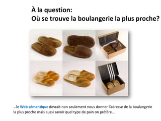 À la question:
          Où se trouve la boulangerie la plus proche?




…le Web sémantique devrait non seulement nous donner l’adresse de la boulangerie
la plus proche mais aussi savoir quel type de pain on préfère…
 