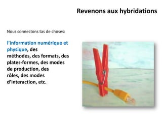 Revenons aux hybridations

Nous connectons tas de choses:

l’information numérique et
physique, des
méthodes, des formats, des
plates-formes, des modes
de production, des
rôles, des modes
d’interaction, etc.
 