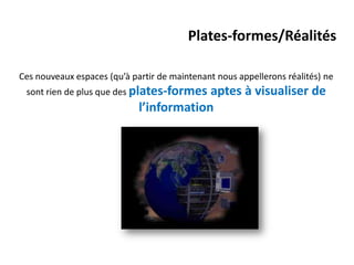 Plates-formes/Réalités

Ces nouveaux espaces (qu’à partir de maintenant nous appellerons réalités) ne
 sont rien de plus que des plates-formes  aptes à visualiser de
                             l’information
 