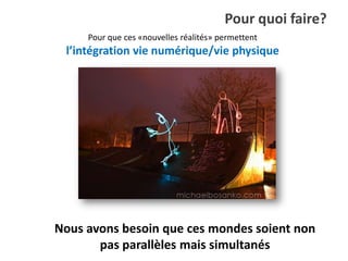 Pour quoi faire?
     Pour que ces «nouvelles réalités» permettent
 l’intégration vie numérique/vie physique




Nous avons besoin que ces mondes soient non
       pas parallèles mais simultanés
 