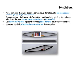 Synthèse…
•   Nous sommes dans une époque sémantique dans laquelle les connexions
    sont ce q’il y a de plus important
•   Ces connexions (inférences, information multimédia et pertinente) doivent
    s’intégrer dans un même espace physique en temps réel
•   Les nouvelles réalités agissent comme plates-formes pour ces hybridations
•   Importance de la visualisation provocatrice des données
 