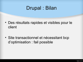 Drupal : Bilan

• Des résultats rapides et visibles pour le
  client

• Site transactionnel et nécessitant bcp
  d’optimisation : fail possible
 
