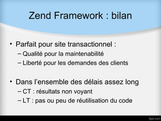Zend Framework : bilan

• Parfait pour site transactionnel :
  – Qualité pour la maintenabilité
  – Liberté pour les demandes des clients


• Dans l’ensemble des délais assez long
  – CT : résultats non voyant
  – LT : pas ou peu de réutilisation du code
 