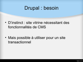 Drupal : besoin

• D’instinct : site vitrine nécessitant des
  fonctionnalités de CMS

• Mais possible à utiliser pour un site
  transactionnel
 