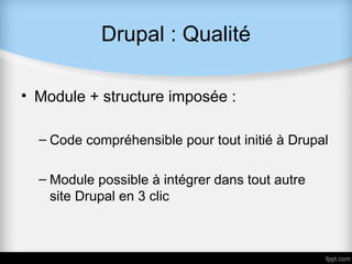Drupal : Qualité

• Module + structure imposée :

  – Code compréhensible pour tout initié à Drupal

  – Module possible à intégrer dans tout autre
    site Drupal en 3 clic
 