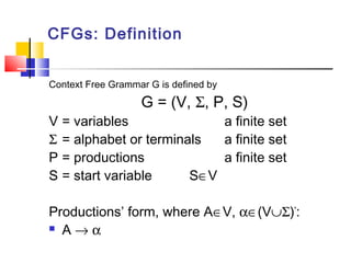 CFGs: Definition
Context Free Grammar G is defined by
G = (V, Σ, P, S)
V = variables a finite set
Σ = alphabet or terminals a finite set
P = productions a finite set
S = start variable S∈V
Productions’ form, where A∈V, α∈(V∪Σ)*
:
 A → α
 