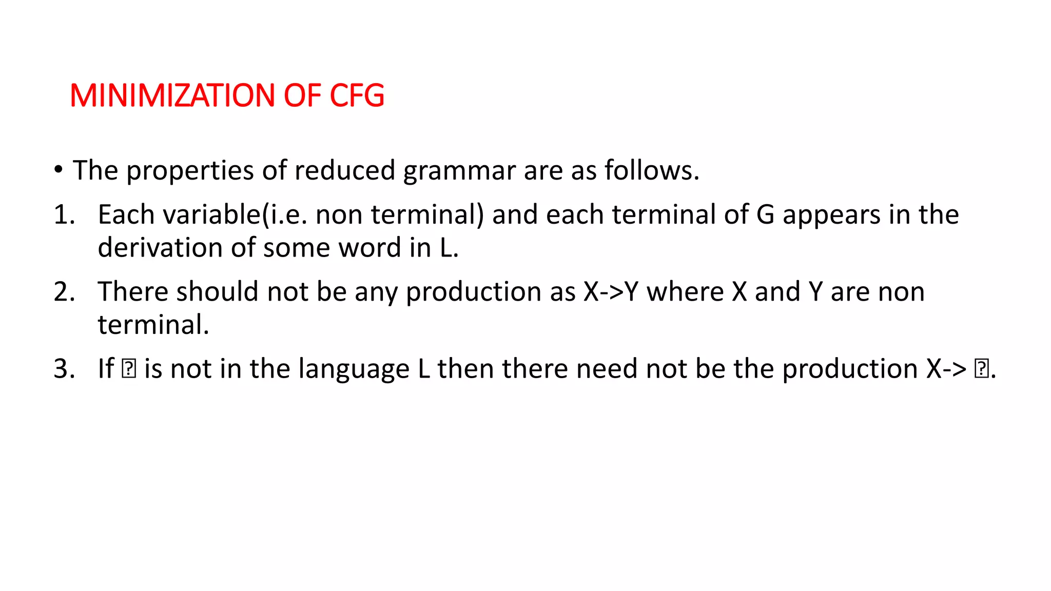 MINIMIZATION OF CFG
• The properties of reduced grammar are as follows.
1. Each variable(i.e. non terminal) and each terminal of G appears in the
derivation of some word in L.
2. There should not be any production as X->Y where X and Y are non
terminal.
3. If Ꜫ is not in the language L then there need not be the production X-> Ꜫ.
 