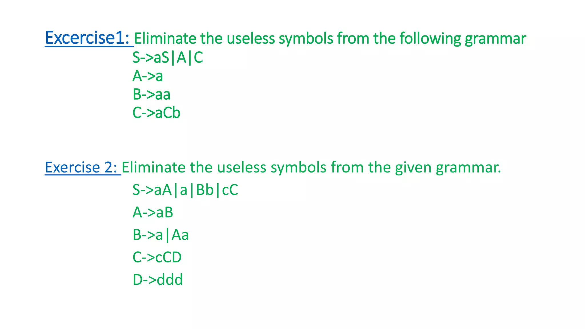 Excercise1: Eliminate the useless symbols from the following grammar
S->aS|A|C
A->a
B->aa
C->aCb
Exercise 2: Eliminate the useless symbols from the given grammar.
S->aA|a|Bb|cC
A->aB
B->a|Aa
C->cCD
D->ddd
 