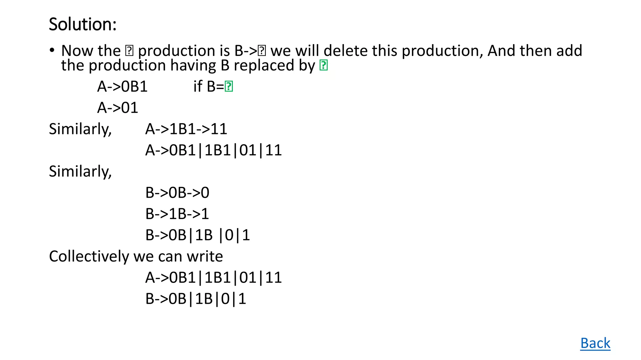 Solution:
• Now the Ꜫ production is B->Ꜫ we will delete this production, And then add
the production having B replaced by Ꜫ
A->0B1 if B=Ꜫ
A->01
Similarly, A->1B1->11
A->0B1|1B1|01|11
Similarly,
B->0B->0
B->1B->1
B->0B|1B |0|1
Collectively we can write
A->0B1|1B1|01|11
B->0B|1B|0|1
Back
 