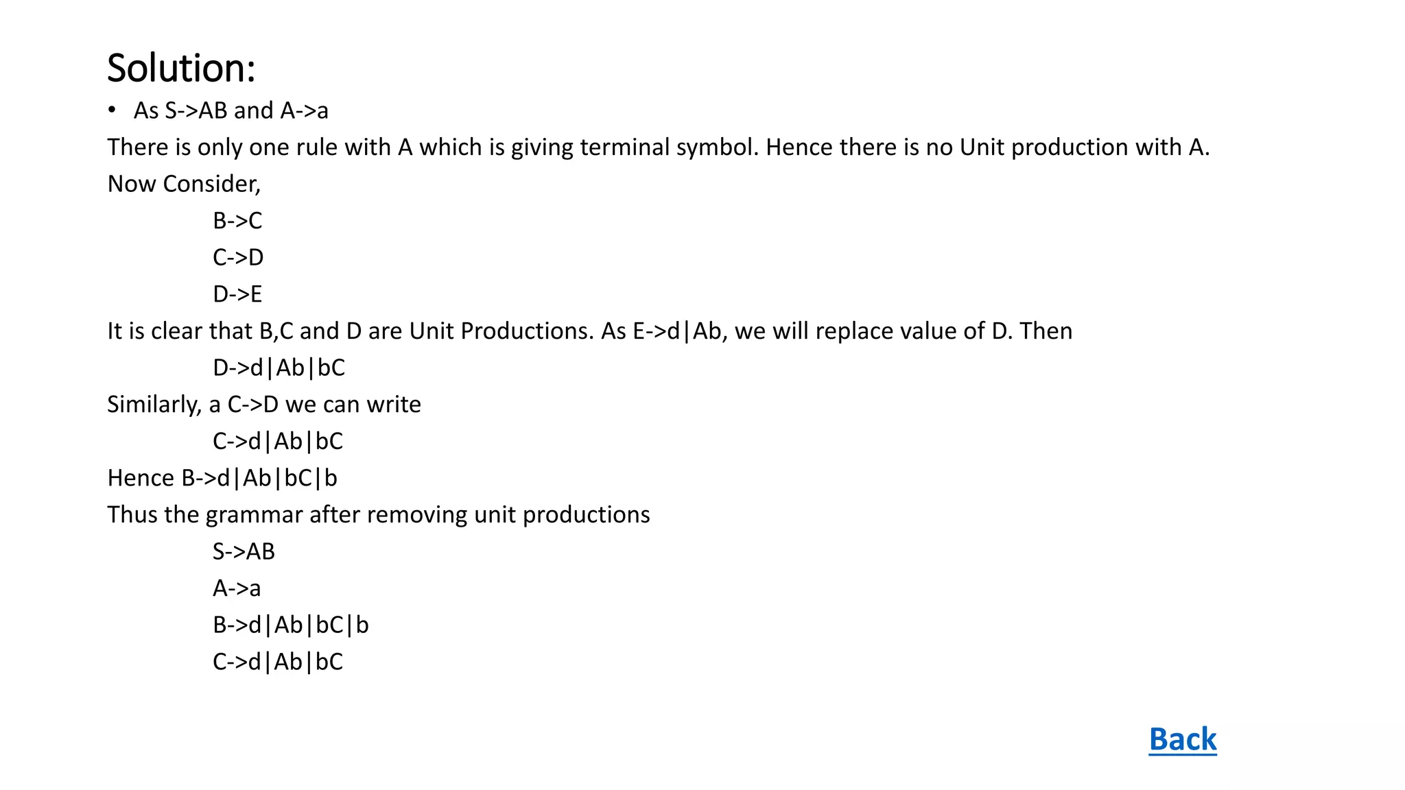 Solution:
• As S->AB and A->a
There is only one rule with A which is giving terminal symbol. Hence there is no Unit production with A.
Now Consider,
B->C
C->D
D->E
It is clear that B,C and D are Unit Productions. As E->d|Ab, we will replace value of D. Then
D->d|Ab|bC
Similarly, a C->D we can write
C->d|Ab|bC
Hence B->d|Ab|bC|b
Thus the grammar after removing unit productions
S->AB
A->a
B->d|Ab|bC|b
C->d|Ab|bC
Back
 
