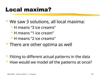 Local maxima?
 We saw 3 solutions, all local maxima:
 H means “3 ice creams”
 H means “1 ice cream”
 H means “2 ice creams”
 There are other optima as well
 Fitting to different actual patterns in the data
 How would we model all the patterns at once?
600.465 - Intro to NLP - J. Eisner 22
 