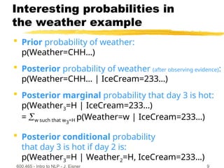 600.465 - Intro to NLP - J. Eisner 9
Interesting probabilities in
the weather example
 Prior probability of weather:
p(Weather=CHH…)
 Posterior probability of weather (after observing evidence):
p(Weather=CHH… | IceCream=233…)
 Posterior marginal probability that day 3 is hot:
p(Weather3=H | IceCream=233…)
= w such that w3=H p(Weather=w | IceCream=233…)
 Posterior conditional probability
that day 3 is hot if day 2 is:
p(Weather3=H | Weather2=H, IceCream=233…)
 