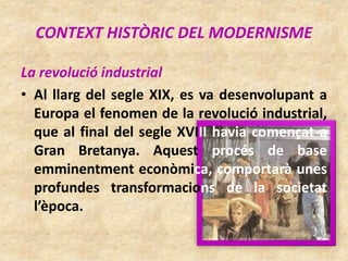 CONTEXT HISTÒRIC DEL MODERNISME
La revolució industrial
• Al llarg del segle XIX, es va desenvolupant a
Europa el fenomen de la revolució industrial,
que al final del segle XVIII havia començat a
Gran Bretanya. Aquest procés de base
emminentment econòmica, comportarà unes
profundes transformacions de la societat
l’època.
 