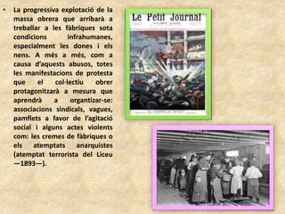 • La progressiva explotació de la
massa obrera que arribarà a
treballar a les fàbriques sota
condicions infrahumanes,
especialment les dones i els
nens. A més a més, com a
causa d’aquests abusos, totes
les manifestacions de protesta
que el col·lectiu obrer
protagonitzarà a mesura que
aprendrà a organtizar-se:
associacions sindicals, vagues,
pamflets a favor de l’agitació
social i alguns actes violents
com: les cremes de fàbriques o
els atemptats anarquistes
(atemptat terrorista del Liceu
—1893—).
 