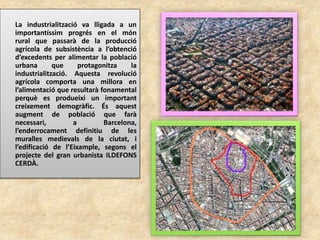 La industrialització va lligada a un
importantíssim progrés en el món
rural que passarà de la producció
agrícola de subsistència a l’obtenció
d’excedents per alimentar la població
urbana que protagonitza la
industrialització. Aquesta revolució
agrícola comporta una millora en
l’alimentació que resultarà fonamental
perquè es produeixi un important
creixement demogràfic. És aquest
augment de població que farà
necessari, a Barcelona,
l’enderrocament definitiu de les
muralles medievals de la ciutat, i
l’edificació de l’Eixample, segons el
projecte del gran urbanista ILDEFONS
CERDÀ.
 