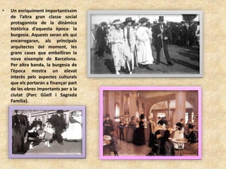 • Un enriquiment importantíssim
de l’altra gran classe social
protagonista de la dinàmica
històrica d’aquesta època: la
burgesia. Aquests seran els qui
encarregaran, als principals
arquitectes del moment, les
grans cases que embelliran la
nova eixample de Barcelona.
Per altra banda, la burgesia de
l’època mostra un elevat
interès pels aspectes culturals
que els portaran a finançar part
de les obres importants per a la
ciutat (Parc Güell i Sagrada
Família).
 