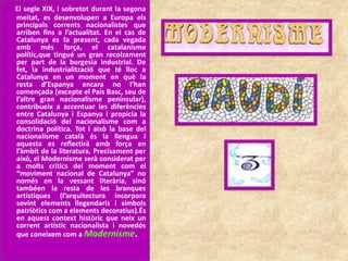 El segle XIX, i sobretot durant la segona
meitat, es desenvolupen a Europa els
principals corrents nacionalistes que
arriben fins a l’actualitat. En el cas de
Catalunya es fa present, cada vegada
amb més força, el catalanisme
polític,que tingué un gran recolzament
per part de la burgesia industrial. De
fet, la industrialització que té lloc a
Catalunya en un moment en què la
resta d’Espanya encara no l’han
començada (excepte el País Basc, seu de
l’altre gran nacionalisme peninsular),
contribueix a accentuar les diferències
entre Catalunya i Espanya i propicia la
consolidació del nacionalisme com a
doctrina política. Tot i això la base del
nacionalisme català és la llengua i
aquesta es reflectirà amb força en
l’àmbit de la literatura. Precisament per
això, el Modernisme serà considerat per
a molts crítics del moment com el
“moviment nacional de Catalunya” no
només en la vessant literària, sinó
tambéen la resta de les branques
artístiques (l’arquitectura incorpora
sovint elements llegendaris i símbols
patriòtics com a elements decoratius).És
en aquest context històric que neix un
corrent artístic nacionalista i novedós
que coneixem com a Modernisme.
 