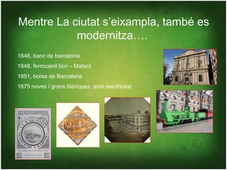 Mentre La ciutat s’eixampla, també es
           modernitza….
1848, banc de barcelona
1848, ferrocarril bcn – Mataró
1851, borsa de Barcelona
1875 noves i grans fàbriques amb electricitat
 