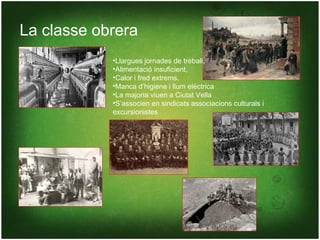 La classe obrera
            •Llargues jornades de treball,
            •Alimentació insuficient,
            •Calor i fred extrems,
            •Manca d’higiene i llum elèctrica
            •La majoria viuen a Ciutat Vella
            •S’associen en sindicats associacions culturals i
            excursionistes
 