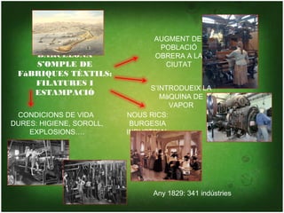 AUGMENT DE
                                 POBLACIÓ
    BARCELONA                   OBRERA A LA
    S’OMPLE DE                    CIUTAT
 FàBRIQUES TÈXTILS:
    FILATURES I
                                S’INTRODUEIX LA
    ESTAMPACIÓ                     MàQUINA DE
                                     VAPOR
 CONDICIONS DE VIDA       NOUS RICS:
DURES: HIGIENE, SOROLL,    BURGESIA
    EXPLOSIONS….          INDUSTRIAL




                                Any 1829: 341 indústries
 