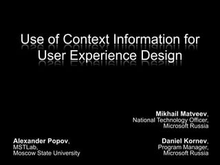 Use of Context Information for User Experience Design Mikhail Matveev,National Technology Officer,Microsoft Russia Daniel Kornev,Program Manager,Microsoft Russia Alexander Popov,MSTLab,Moscow State University 