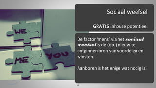 Sociaal weefsel
GRATIS inhouse potentieel
De factor ‘mens’ via het sociaal
weefsel is de (op-) nieuw te
ontginnen bron van voordelen en
winsten.
Aanboren is het enige wat nodig is.

13

 