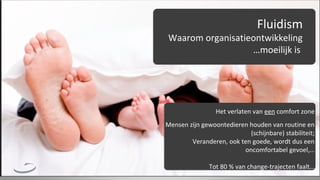 Fluidism

Waarom organisatieontwikkeling
…moeilijk is

Het verlaten van een comfort zone
Mensen zijn gewoontedieren houden van routine en
(schijnbare) stabiliteit;
Veranderen, ook ten goede, wordt dus een
oncomfortabel gevoel,…
Tot 80 % van change-trajecten faalt…

 