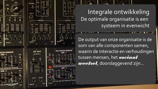 Integrale ontwikkeling

De optimale organisatie is een
systeem in evenwicht
De output van onze organisatie is de
som van alle componenten samen,
waarin de interactie en verhoudingen
tussen mensen, het sociaal
weefsel, doorslaggevend zijn…

7

 