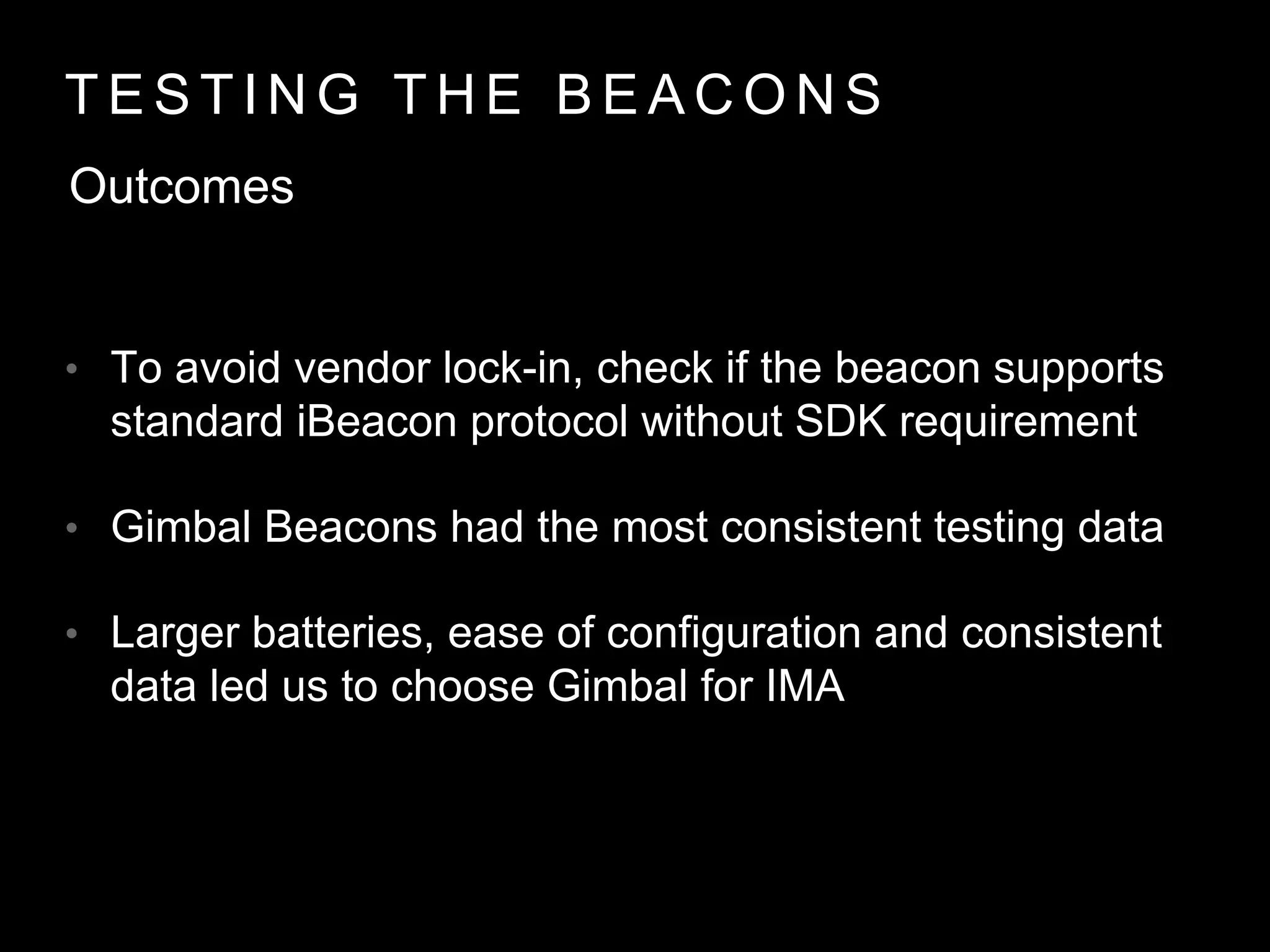 T E S T I N G T H E B E A C O N S
Outcomes
• To avoid vendor lock-in, check if the beacon supports
standard iBeacon protocol without SDK requirement
• Gimbal Beacons had the most consistent testing data
• Larger batteries, ease of configuration and consistent
data led us to choose Gimbal for IMA
 