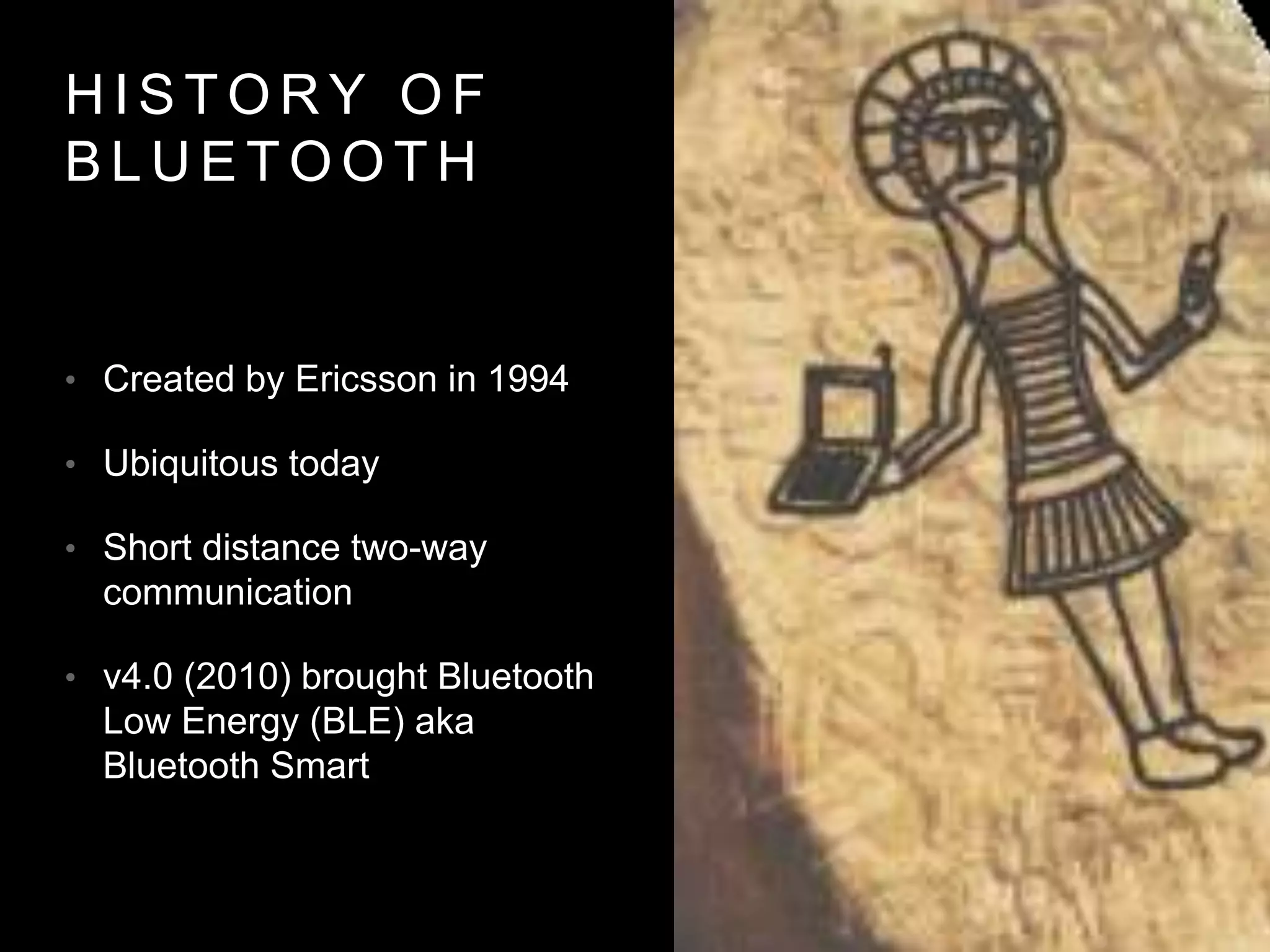 H I S T O R Y O F
B L U E T O O T H
• Created by Ericsson in 1994
• Ubiquitous today
• Short distance two-way
communication
• v4.0 (2010) brought Bluetooth
Low Energy (BLE) aka
Bluetooth Smart
 