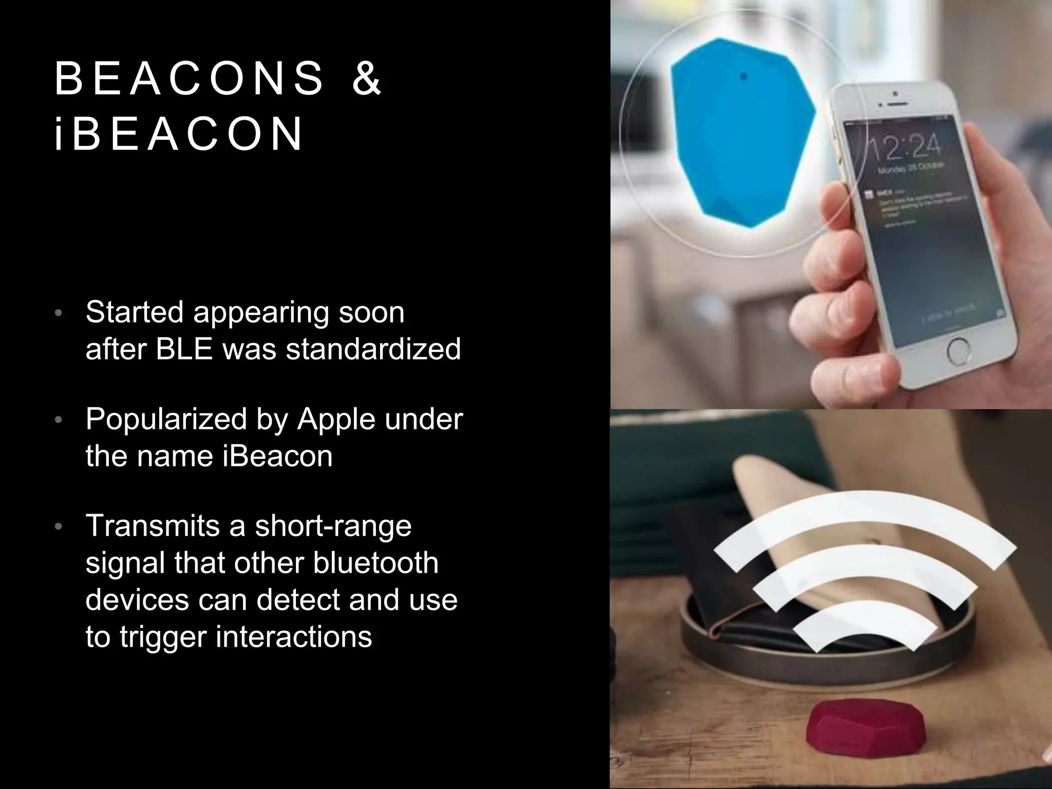 B E A C O N S &
i B E A C O N
• Started appearing soon
after BLE was standardized
• Popularized by Apple under
the name iBeacon
• Transmits a short-range
signal that other bluetooth
devices can detect and use
to trigger interactions
 