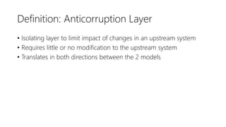 Definition: Anticorruption Layer
• Isolating layer to limit impact of changes in an upstream system
• Requires little or no modification to the upstream system
• Translates in both directions between the 2 models
 