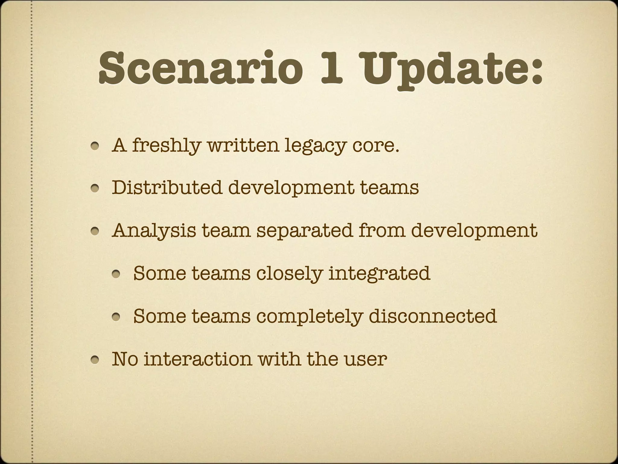 Scenario 1 Update:
A freshly written legacy core.

Distributed development teams

Analysis team separated from development

  Some teams closely integrated

  Some teams completely disconnected

No interaction with the user
 