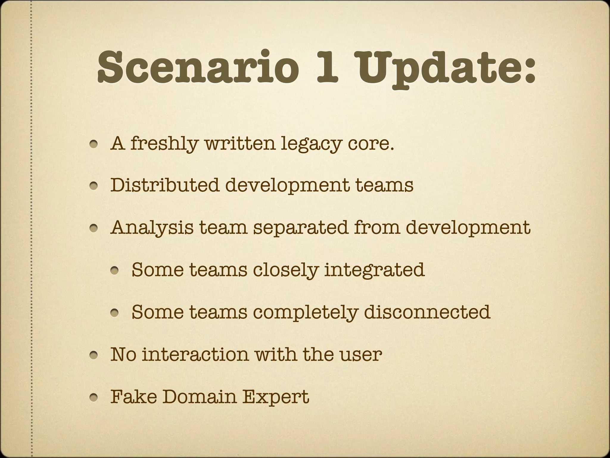 Scenario 1 Update:
A freshly written legacy core.

Distributed development teams

Analysis team separated from development

  Some teams closely integrated

  Some teams completely disconnected

No interaction with the user

Fake Domain Expert
 
