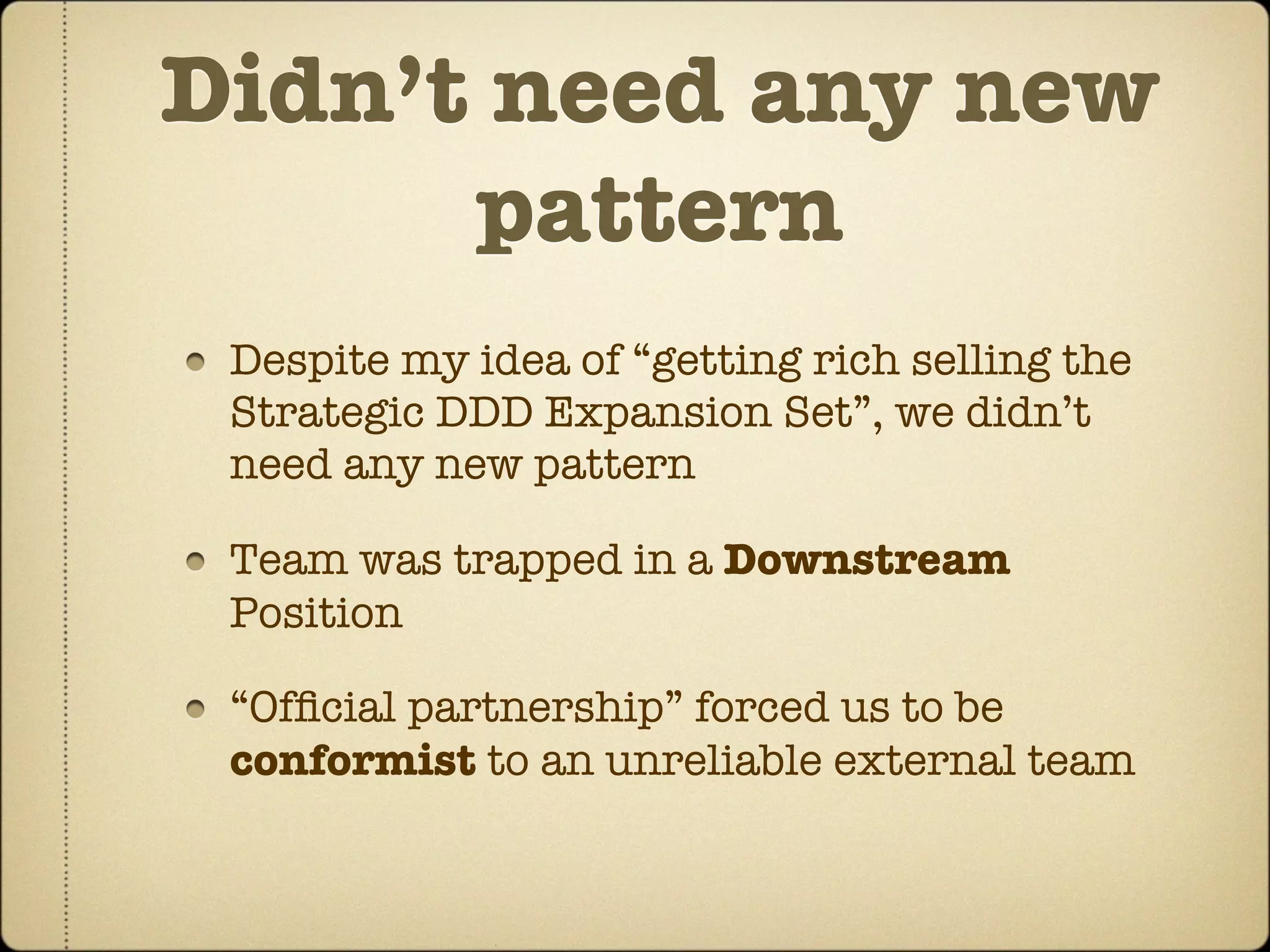 Didn’t need any new
      pattern
 Despite my idea of “getting rich selling the
 Strategic DDD Expansion Set”, we didn’t
 need any new pattern

 Team was trapped in a Downstream
 Position

 “Ofﬁcial partnership” forced us to be
 conformist to an unreliable external team
 