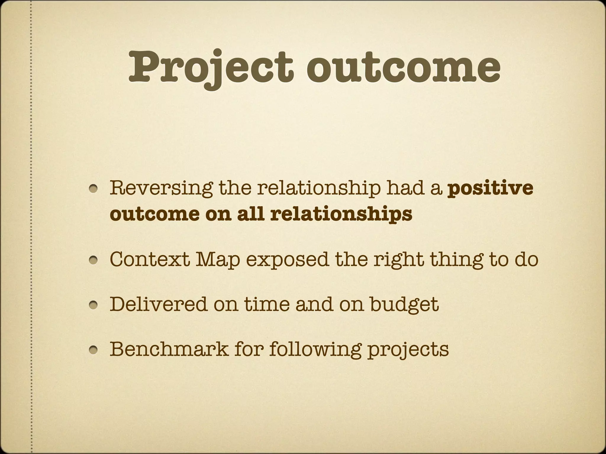 Project outcome

Reversing the relationship had a positive
outcome on all relationships

Context Map exposed the right thing to do

Delivered on time and on budget

Benchmark for following projects
 