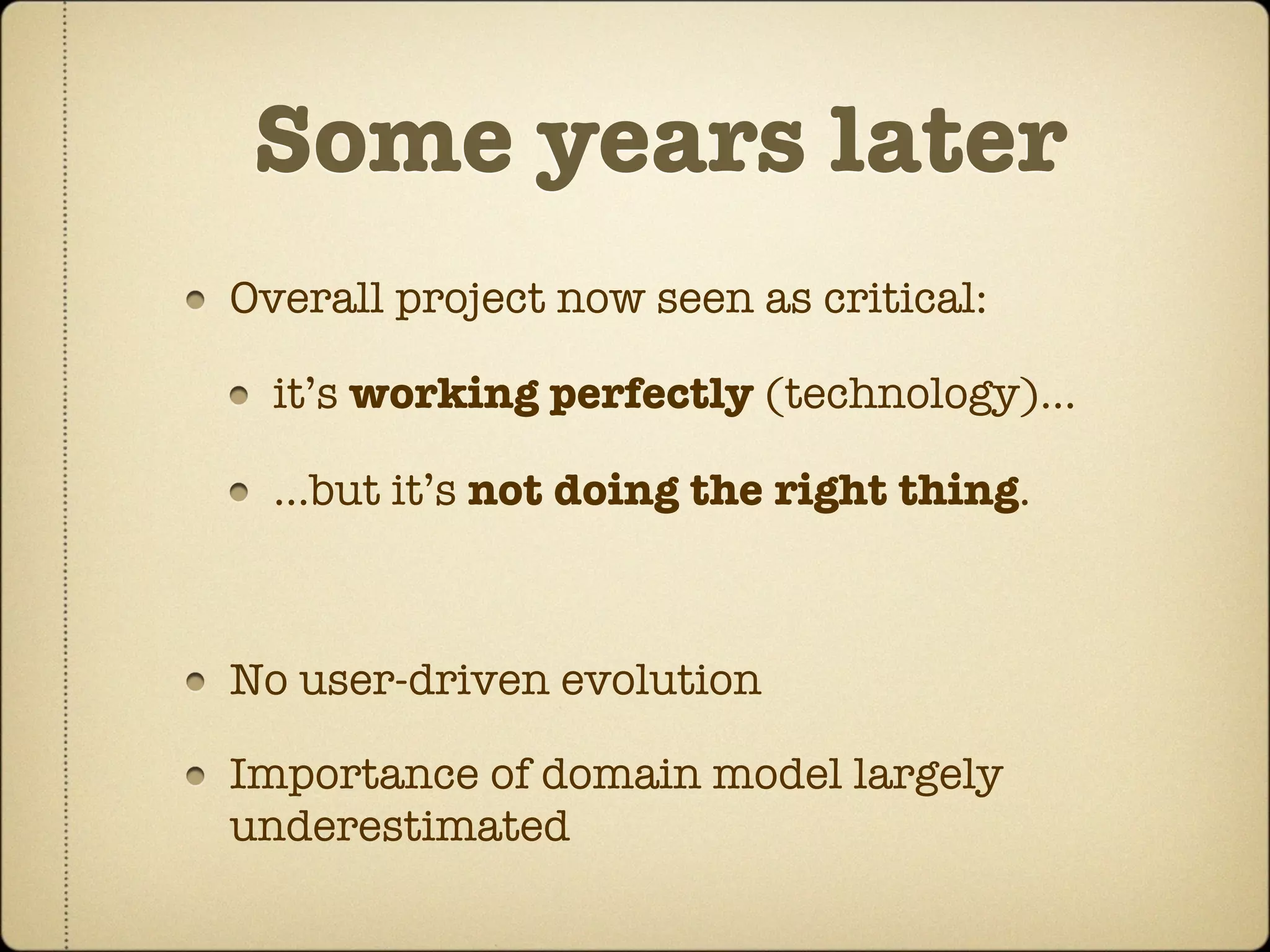 Some years later
Overall project now seen as critical:

  it’s working perfectly (technology)...

  ...but it’s not doing the right thing.



No user-driven evolution

Importance of domain model largely
underestimated
 