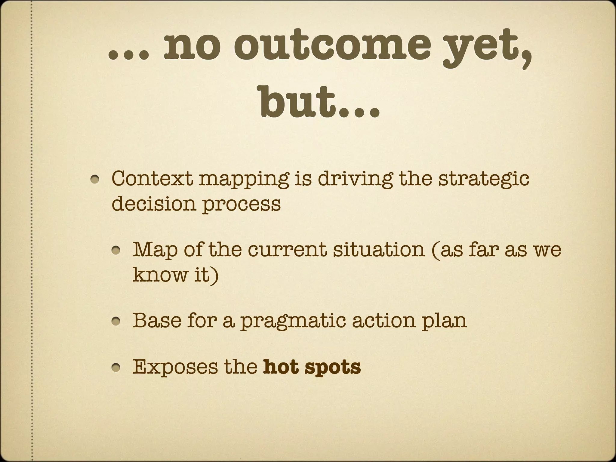 … no outcome yet,
      but...
Context mapping is driving the strategic
decision process

  Map of the current situation (as far as we
  know it)

  Base for a pragmatic action plan

  Exposes the hot spots
 