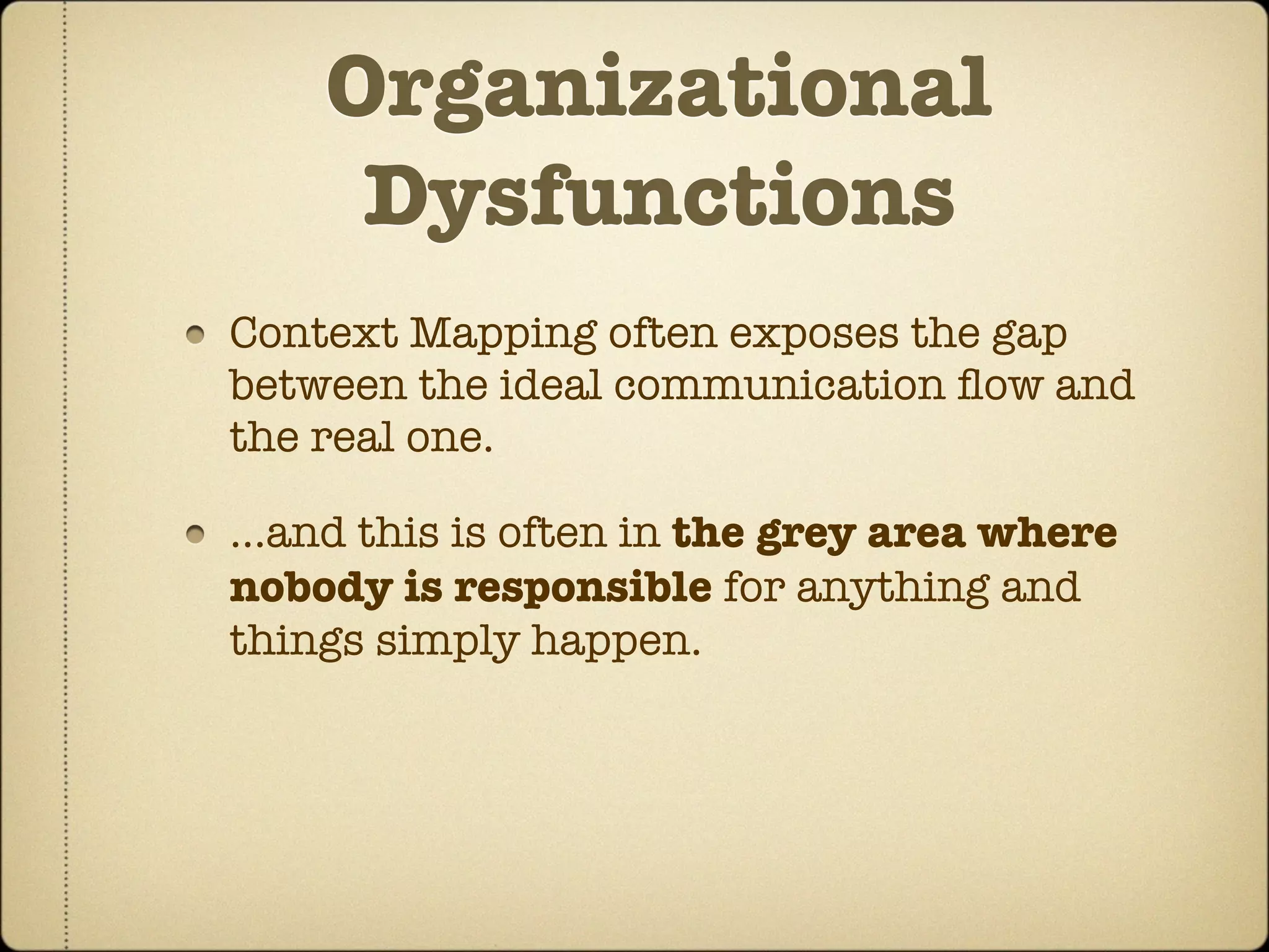Organizational
     Dysfunctions
Context Mapping often exposes the gap
between the ideal communication ﬂow and
the real one.

...and this is often in the grey area where
nobody is responsible for anything and
things simply happen.
 