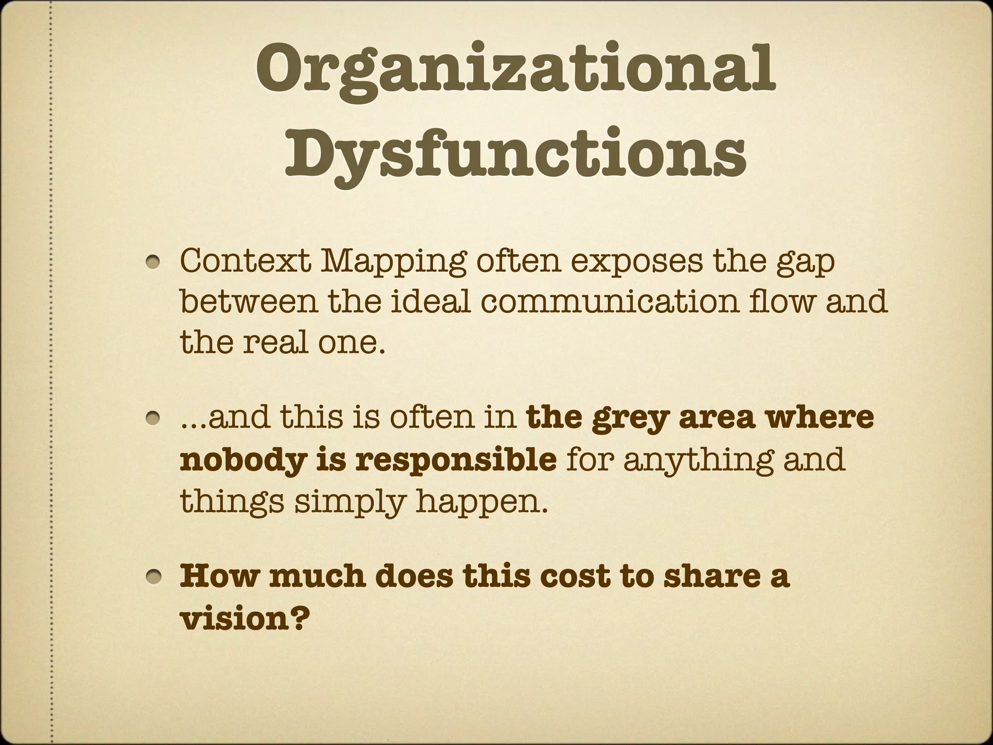 Organizational
     Dysfunctions
Context Mapping often exposes the gap
between the ideal communication ﬂow and
the real one.

...and this is often in the grey area where
nobody is responsible for anything and
things simply happen.

How much does this cost to share a
vision?
 