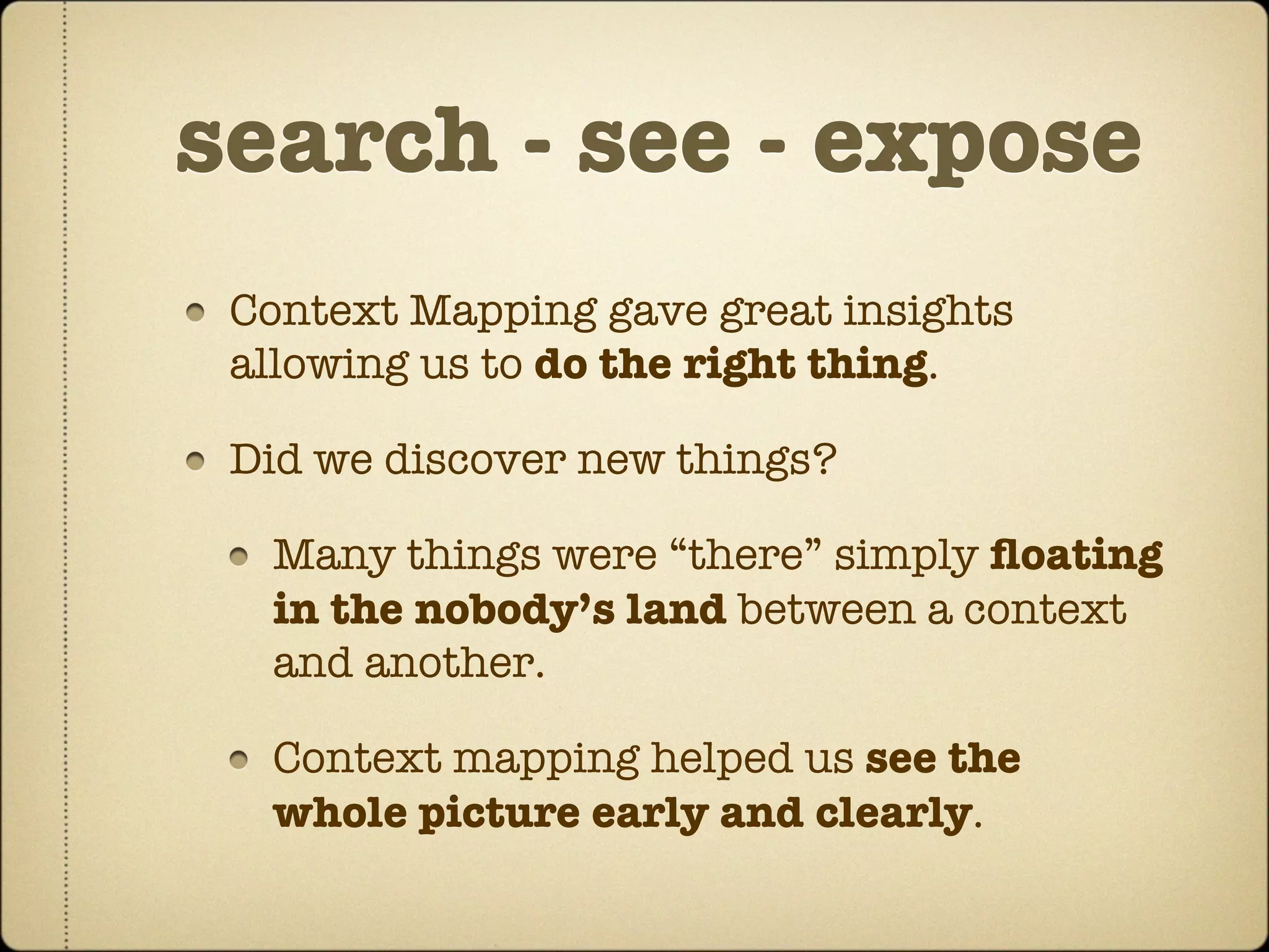 search - see - expose
 Context Mapping gave great insights
 allowing us to do the right thing.

 Did we discover new things?

  Many things were “there” simply ﬂoating
  in the nobody’s land between a context
  and another.

  Context mapping helped us see the
  whole picture early and clearly.
 