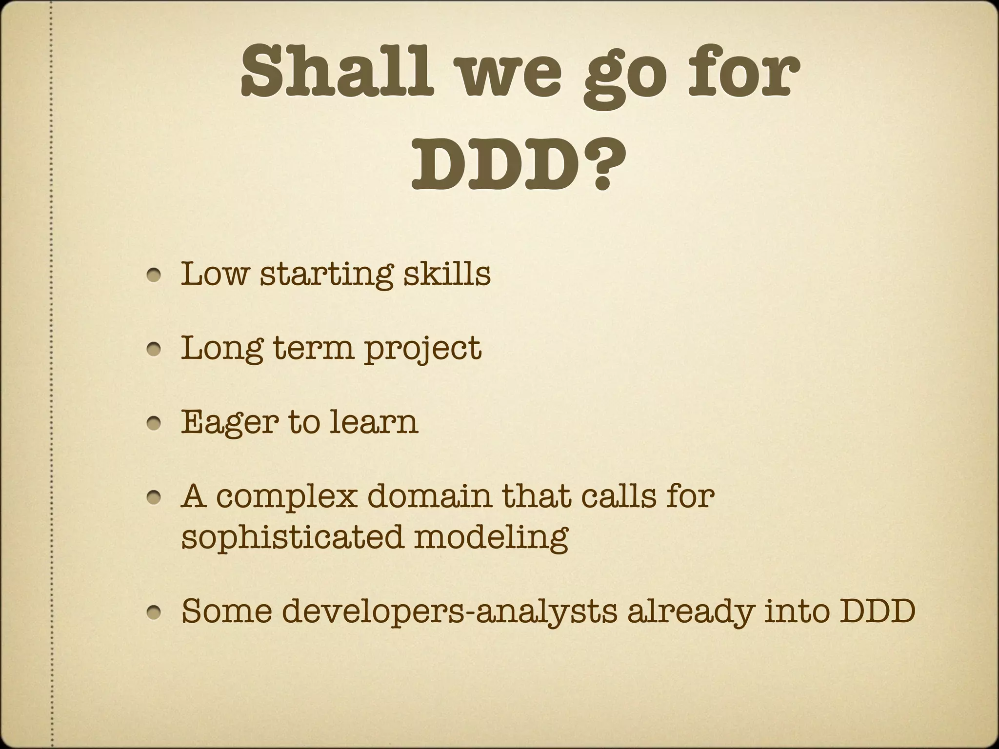 Shall we go for
       DDD?
Low starting skills

Long term project

Eager to learn

A complex domain that calls for
sophisticated modeling

Some developers-analysts already into DDD
 